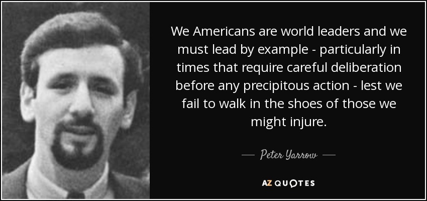 We Americans are world leaders and we must lead by example - particularly in times that require careful deliberation before any precipitous action - lest we fail to walk in the shoes of those we might injure. - Peter Yarrow