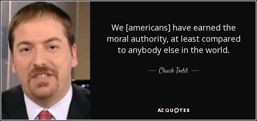 We [americans] have earned the moral authority, at least compared to anybody else in the world. - Chuck Todd