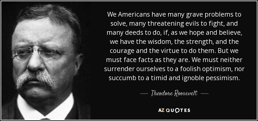 We Americans have many grave problems to solve, many threatening evils to fight, and many deeds to do, if, as we hope and believe, we have the wisdom, the strength, and the courage and the virtue to do them. But we must face facts as they are. We must neither surrender ourselves to a foolish optimism, nor succumb to a timid and ignoble pessimism. - Theodore Roosevelt