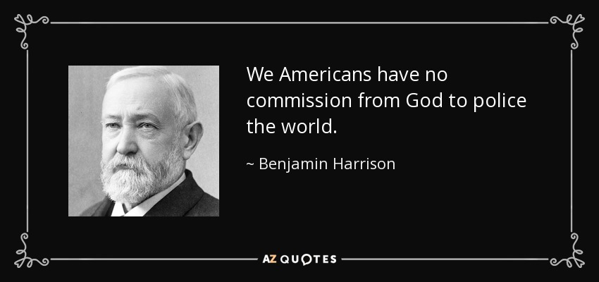 We Americans have no commission from God to police the world. - Benjamin Harrison