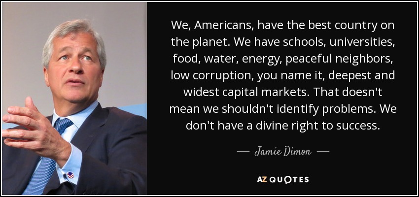 We, Americans, have the best country on the planet. We have schools, universities, food, water, energy, peaceful neighbors, low corruption, you name it, deepest and widest capital markets. That doesn't mean we shouldn't identify problems. We don't have a divine right to success. - Jamie Dimon