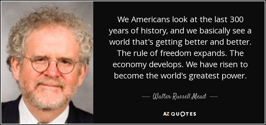 We Americans look at the last 300 years of history, and we basically see a world that's getting better and better. The rule of freedom expands. The economy develops. We have risen to become the world's greatest power. - Walter Russell Mead