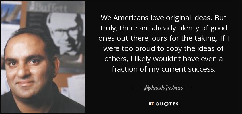 We Americans love original ideas. But truly, there are already plenty of good ones out there, ours for the taking. If I were too proud to copy the ideas of others, I likely wouldnt have even a fraction of my current success. - Mohnish Pabrai