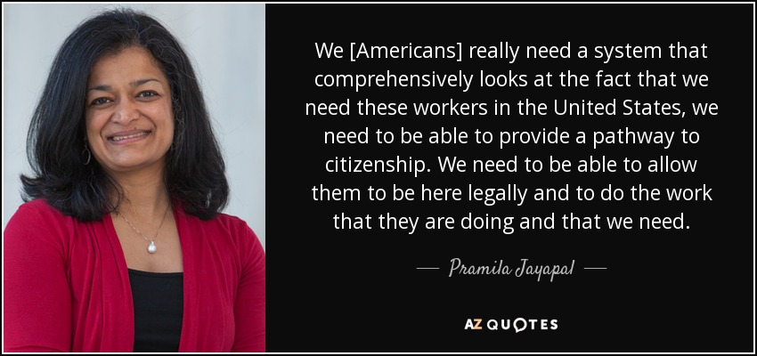 We [Americans] really need a system that comprehensively looks at the fact that we need these workers in the United States, we need to be able to provide a pathway to citizenship. We need to be able to allow them to be here legally and to do the work that they are doing and that we need. - Pramila Jayapal