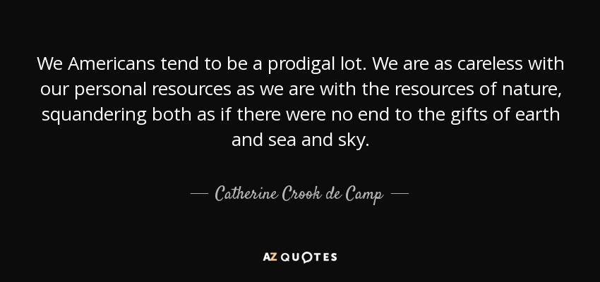 We Americans tend to be a prodigal lot. We are as careless with our personal resources as we are with the resources of nature, squandering both as if there were no end to the gifts of earth and sea and sky. - Catherine Crook de Camp