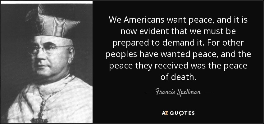 We Americans want peace, and it is now evident that we must be prepared to demand it. For other peoples have wanted peace, and the peace they received was the peace of death. - Francis Spellman