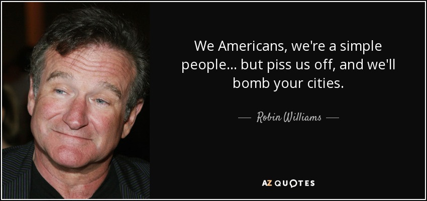 We Americans, we're a simple people . . . but piss us off, and we'll bomb your cities. - Robin Williams