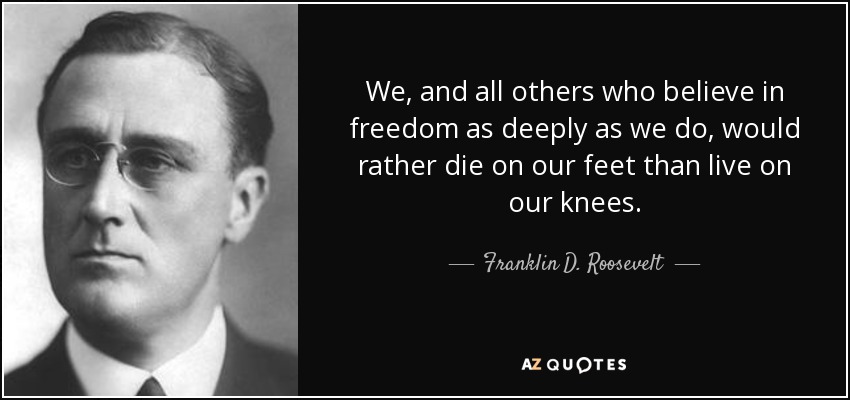 We, and all others who believe in freedom as deeply as we do, would rather die on our feet than live on our knees. - Franklin D. Roosevelt