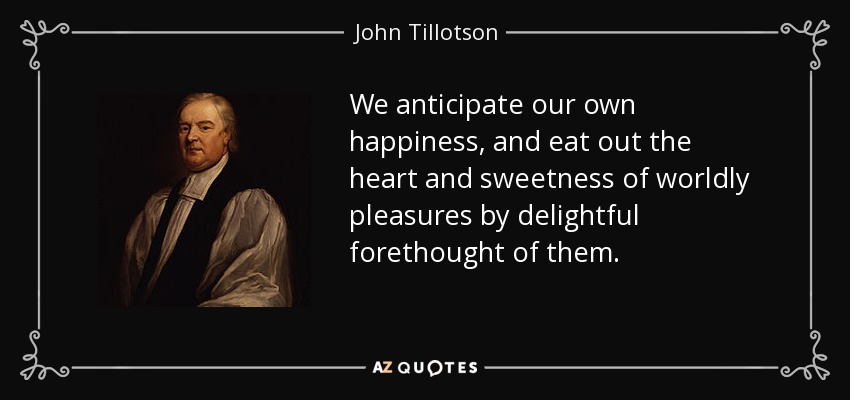 We anticipate our own happiness, and eat out the heart and sweetness of worldly pleasures by delightful forethought of them. - John Tillotson
