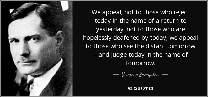 We appeal, not to those who reject today in the name of a return to yesterday, not to those who are hopelessly deafened by today; we appeal to those who see the distant tomorrow -- and judge today in the name of tomorrow. - Yevgeny Zamyatin