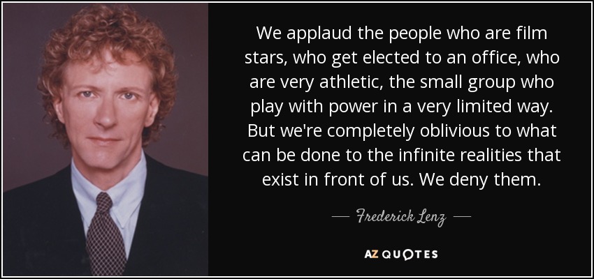 We applaud the people who are film stars, who get elected to an office, who are very athletic, the small group who play with power in a very limited way. But we're completely oblivious to what can be done to the infinite realities that exist in front of us. We deny them. - Frederick Lenz