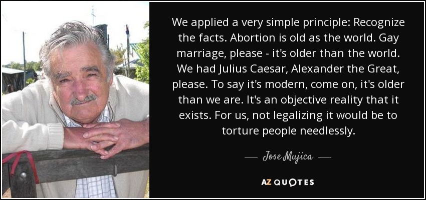 We applied a very simple principle: Recognize the facts. Abortion is old as the world. Gay marriage, please - it's older than the world. We had Julius Caesar, Alexander the Great, please. To say it's modern, come on, it's older than we are. It's an objective reality that it exists. For us, not legalizing it would be to torture people needlessly. - Jose Mujica