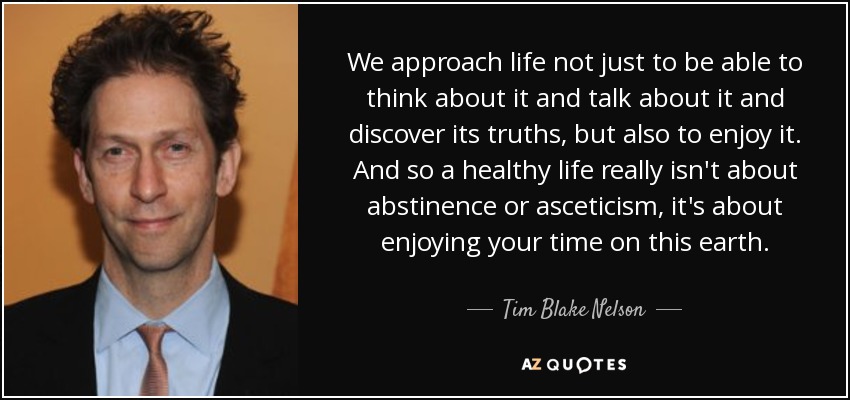 We approach life not just to be able to think about it and talk about it and discover its truths, but also to enjoy it. And so a healthy life really isn't about abstinence or asceticism, it's about enjoying your time on this earth. - Tim Blake Nelson