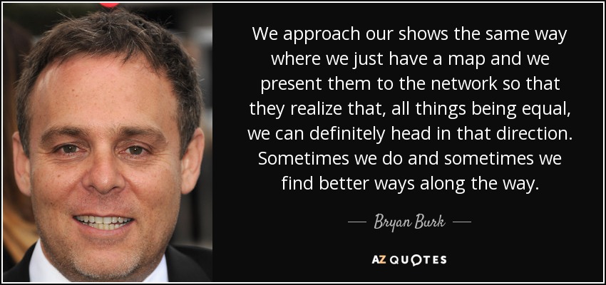 We approach our shows the same way where we just have a map and we present them to the network so that they realize that, all things being equal, we can definitely head in that direction. Sometimes we do and sometimes we find better ways along the way. - Bryan Burk