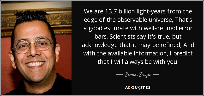 We are 13.7 billion light-years from the edge of the observable universe, That's a good estimate with well-defined error bars, Scientists say it's true, but acknowledge that it may be refined, And with the available information, I predict that I will always be with you. - Simon Singh
