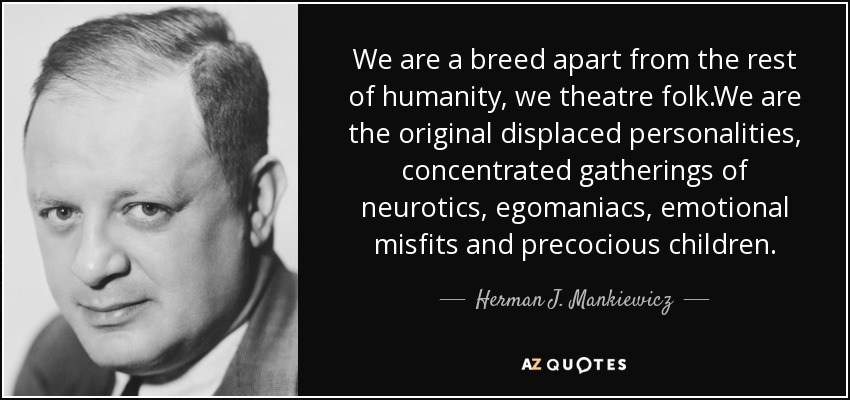 We are a breed apart from the rest of humanity, we theatre folk.We are the original displaced personalities, concentrated gatherings of neurotics, egomaniacs, emotional misfits and precocious children. - Herman J. Mankiewicz