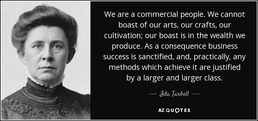 We are a commercial people. We cannot boast of our arts, our crafts, our cultivation; our boast is in the wealth we produce. As a consequence business success is sanctified, and, practically, any methods which achieve it are justified by a larger and larger class. - Ida Tarbell