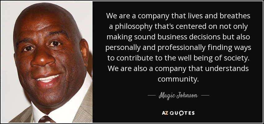 We are a company that lives and breathes a philosophy that's centered on not only making sound business decisions but also personally and professionally finding ways to contribute to the well being of society. We are also a company that understands community. - Magic Johnson