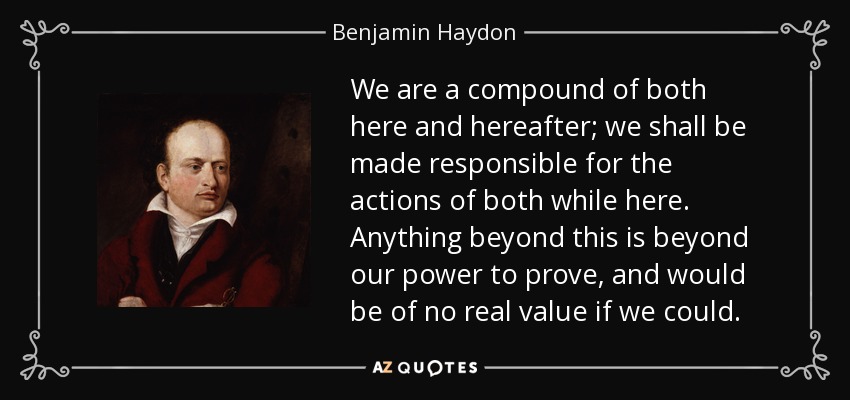 We are a compound of both here and hereafter; we shall be made responsible for the actions of both while here. Anything beyond this is beyond our power to prove, and would be of no real value if we could. - Benjamin Haydon