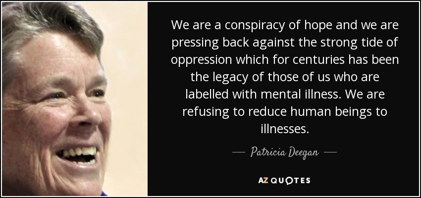 We are a conspiracy of hope and we are pressing back against the strong tide of oppression which for centuries has been the legacy of those of us who are labelled with mental illness. We are refusing to reduce human beings to illnesses. - Patricia Deegan