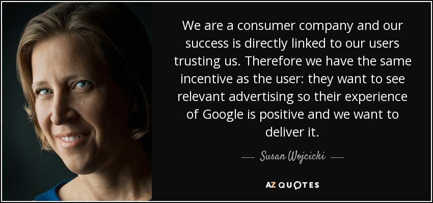 We are a consumer company and our success is directly linked to our users trusting us. Therefore we have the same incentive as the user: they want to see relevant advertising so their experience of Google is positive and we want to deliver it. - Susan Wojcicki