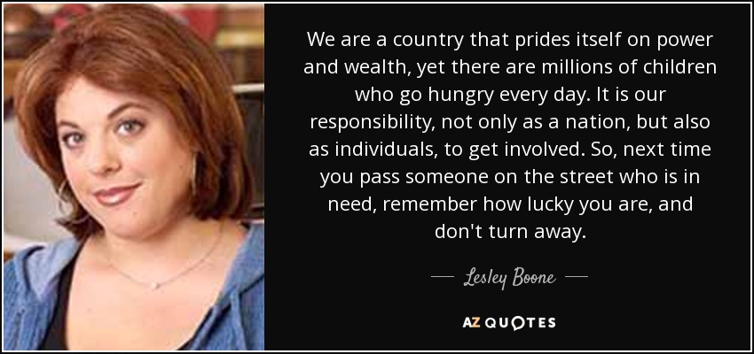 We are a country that prides itself on power and wealth, yet there are millions of children who go hungry every day. It is our responsibility, not only as a nation, but also as individuals, to get involved. So, next time you pass someone on the street who is in need, remember how lucky you are, and don't turn away. - Lesley Boone