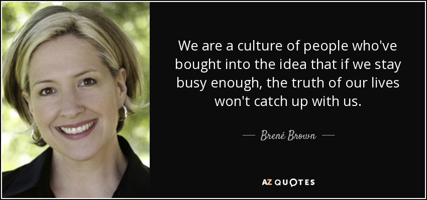 We are a culture of people who've bought into the idea that if we stay busy enough, the truth of our lives won't catch up with us. - Brené Brown