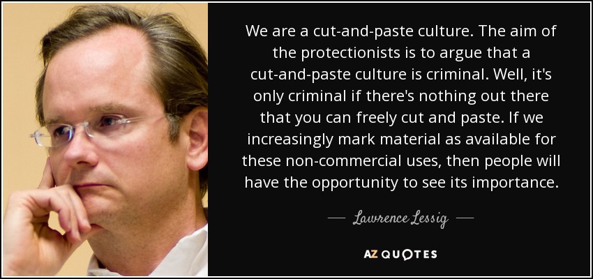 We are a cut-and-paste culture. The aim of the protectionists is to argue that a cut-and-paste culture is criminal. Well, it's only criminal if there's nothing out there that you can freely cut and paste. If we increasingly mark material as available for these non-commercial uses, then people will have the opportunity to see its importance. - Lawrence Lessig