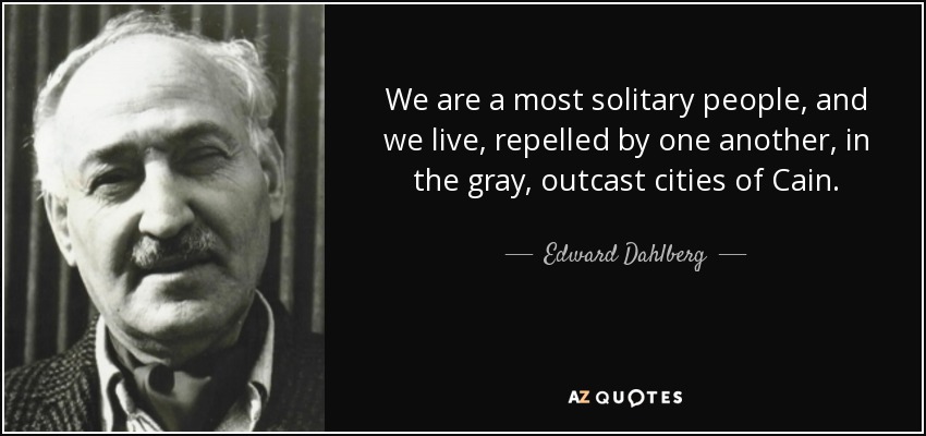 We are a most solitary people, and we live, repelled by one another, in the gray, outcast cities of Cain. - Edward Dahlberg