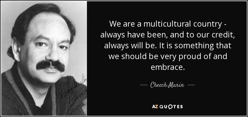We are a multicultural country - always have been, and to our credit, always will be. It is something that we should be very proud of and embrace. - Cheech Marin