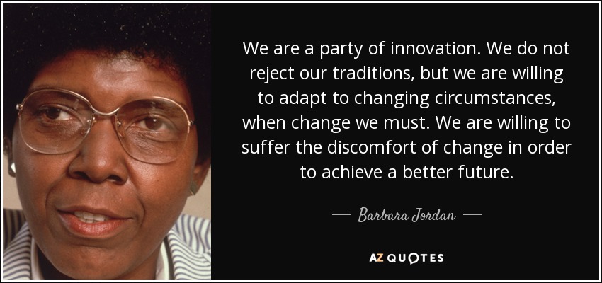 We are a party of innovation. We do not reject our traditions, but we are willing to adapt to changing circumstances, when change we must. We are willing to suffer the discomfort of change in order to achieve a better future. - Barbara Jordan