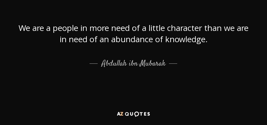 We are a people in more need of a little character than we are in need of an abundance of knowledge. - Abdullah ibn Mubarak