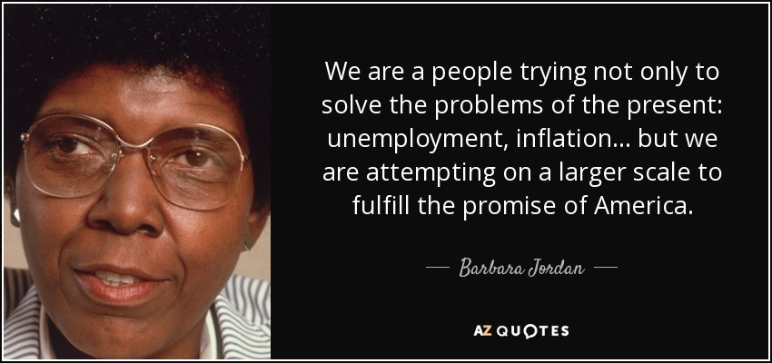 We are a people trying not only to solve the problems of the present: unemployment, inflation... but we are attempting on a larger scale to fulfill the promise of America. - Barbara Jordan