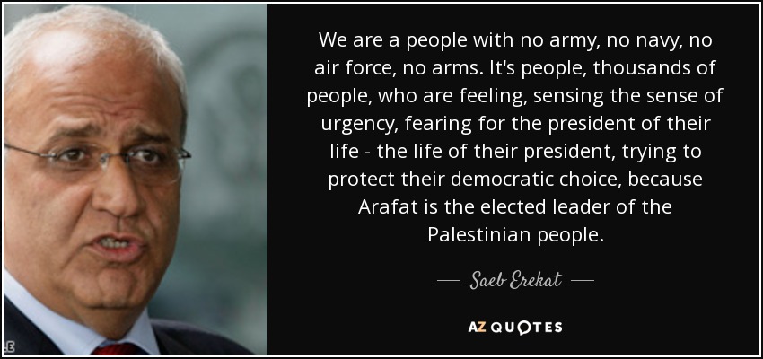 We are a people with no army, no navy, no air force, no arms. It's people, thousands of people, who are feeling, sensing the sense of urgency, fearing for the president of their life - the life of their president, trying to protect their democratic choice, because Arafat is the elected leader of the Palestinian people. - Saeb Erekat