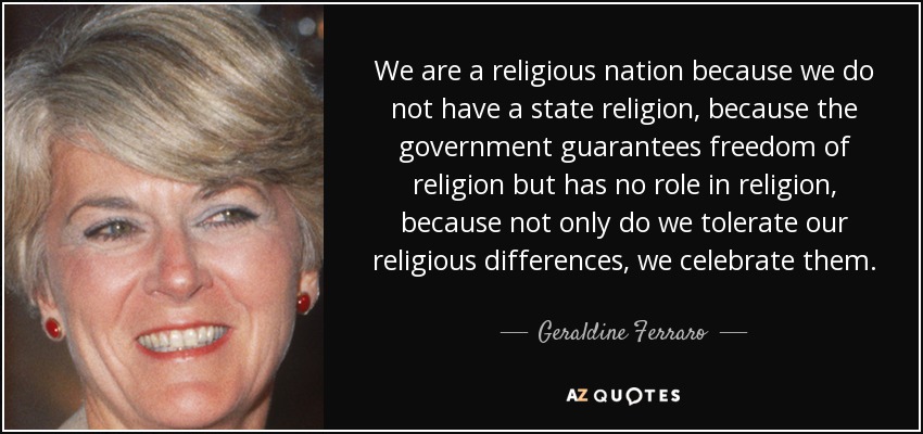 We are a religious nation because we do not have a state religion, because the government guarantees freedom of religion but has no role in religion, because not only do we tolerate our religious differences, we celebrate them. - Geraldine Ferraro