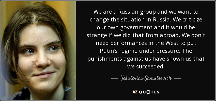We are a Russian group and we want to change the situation in Russia. We criticize our own government and it would be strange if we did that from abroad. We don't need performances in the West to put Putin's regime under pressure. The punishments against us have shown us that we succeeded. - Yekaterina Samutsevich