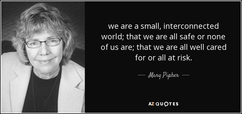 we are a small, interconnected world; that we are all safe or none of us are; that we are all well cared for or all at risk. - Mary Pipher