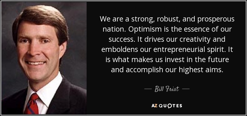 We are a strong, robust, and prosperous nation. Optimism is the essence of our success. It drives our creativity and emboldens our entrepreneurial spirit. It is what makes us invest in the future and accomplish our highest aims. - Bill Frist