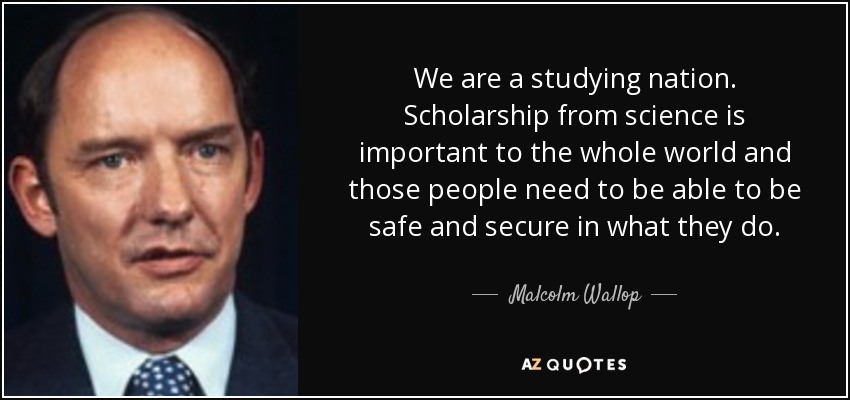 We are a studying nation. Scholarship from science is important to the whole world and those people need to be able to be safe and secure in what they do. - Malcolm Wallop