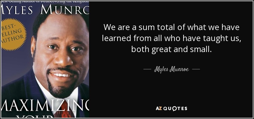 We are a sum total of what we have learned from all who have taught us, both great and small. - Myles Munroe