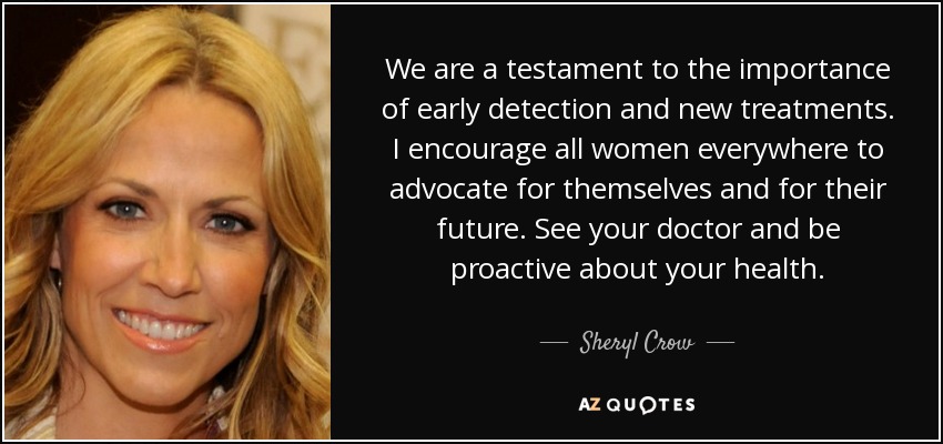 We are a testament to the importance of early detection and new treatments. I encourage all women everywhere to advocate for themselves and for their future. See your doctor and be proactive about your health. - Sheryl Crow