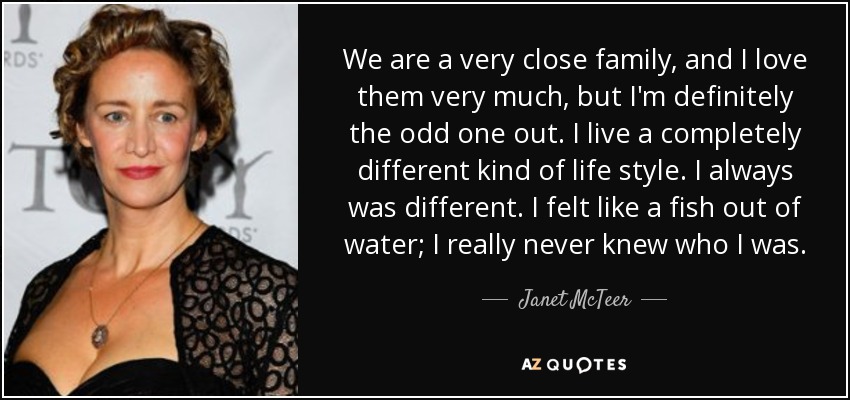 We are a very close family, and I love them very much, but I'm definitely the odd one out. I live a completely different kind of life style. I always was different. I felt like a fish out of water; I really never knew who I was. - Janet McTeer