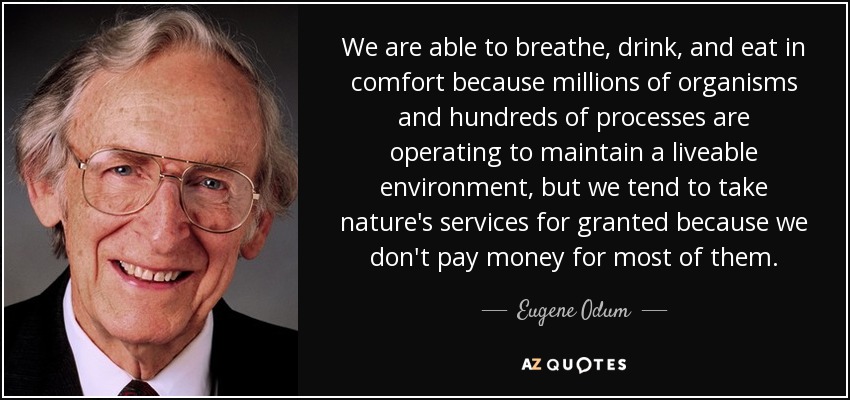 We are able to breathe, drink, and eat in comfort because millions of organisms and hundreds of processes are operating to maintain a liveable environment, but we tend to take nature's services for granted because we don't pay money for most of them. - Eugene Odum