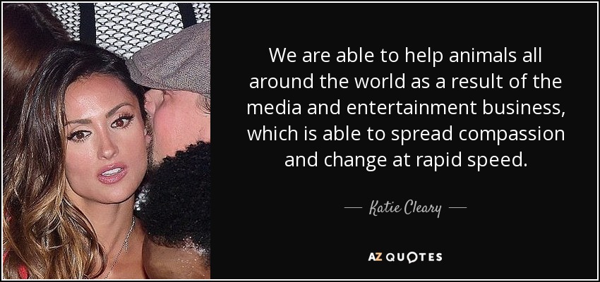 We are able to help animals all around the world as a result of the media and entertainment business, which is able to spread compassion and change at rapid speed. - Katie Cleary