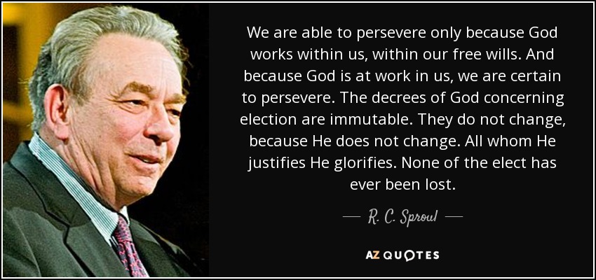 We are able to persevere only because God works within us, within our free wills. And because God is at work in us, we are certain to persevere. The decrees of God concerning election are immutable. They do not change, because He does not change. All whom He justifies He glorifies. None of the elect has ever been lost. - R. C. Sproul