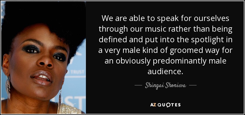 We are able to speak for ourselves through our music rather than being defined and put into the spotlight in a very male kind of groomed way for an obviously predominantly male audience. - Shingai Shoniwa
