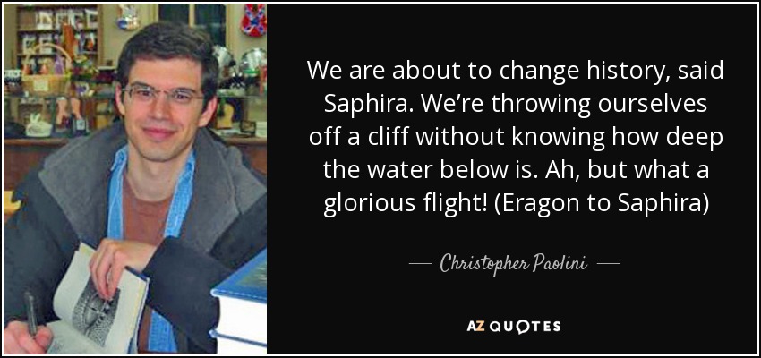 We are about to change history, said Saphira. We’re throwing ourselves off a cliff without knowing how deep the water below is. Ah, but what a glorious flight! (Eragon to Saphira) - Christopher Paolini