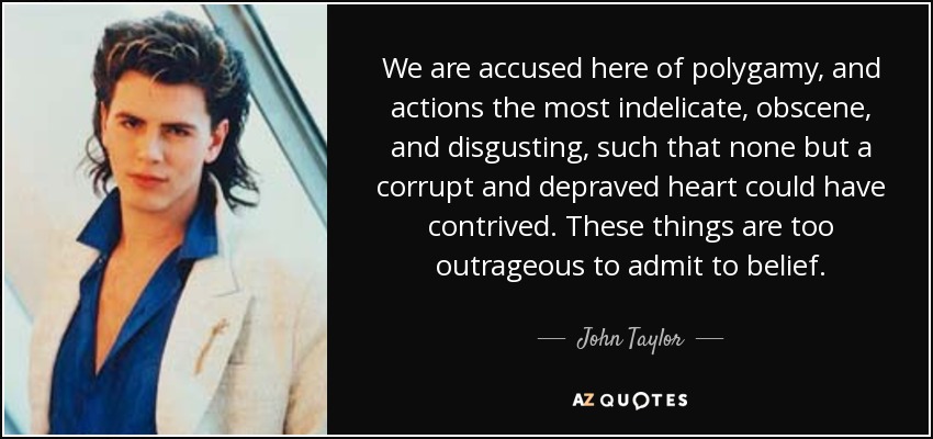 We are accused here of polygamy, and actions the most indelicate, obscene, and disgusting, such that none but a corrupt and depraved heart could have contrived. These things are too outrageous to admit to belief. - John Taylor