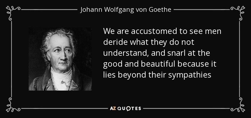 We are accustomed to see men deride what they do not understand, and snarl at the good and beautiful because it lies beyond their sympathies - Johann Wolfgang von Goethe
