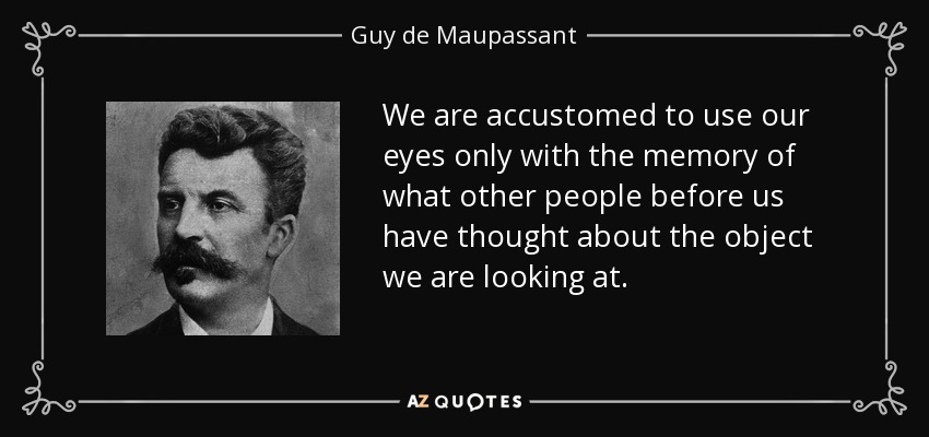 We are accustomed to use our eyes only with the memory of what other people before us have thought about the object we are looking at. - Guy de Maupassant